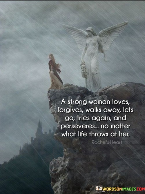 This powerful quote encapsulates the resilience and strength of a strong woman in the face of life's challenges.

"A strong woman loves, forgives, walks away, lets go, tries again, and perseveres no matter what life throws at her" suggests that a strong woman navigates through various experiences and emotions with grace and determination.

The quote celebrates the multifaceted nature of strength, as the woman depicted demonstrates her capacity for love, forgiveness, and resilience.

It acknowledges that she is not afraid to walk away from toxic situations, let go of what no longer serves her, and try again in pursuit of her goals.