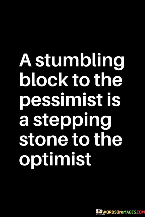 The quote "a stumbling block to the pessimist is a stepping stone to the optimist" encapsulates the differing perspectives of optimists and pessimists. Pessimists view obstacles as barriers, hindering progress. However, optimists perceive challenges as opportunities for growth. What appears as a setback to one becomes a chance for advancement and learning to the other.

For pessimists, challenges reinforce negative beliefs, fostering a sense of defeat. Optimists, on the other hand, harness setbacks to build resilience and forge new paths. This quote encourages a mindset shift towards optimism, highlighting that adversities can become catalysts for positive transformation, enabling personal and even societal progress.

Ultimately, the quote invites us to embrace challenges as chances for growth. It underscores the power of perception in shaping our responses to difficulties. While pessimism can hinder progress, adopting an optimistic outlook can empower us to turn stumbling blocks into stepping stones toward success and self-improvement.