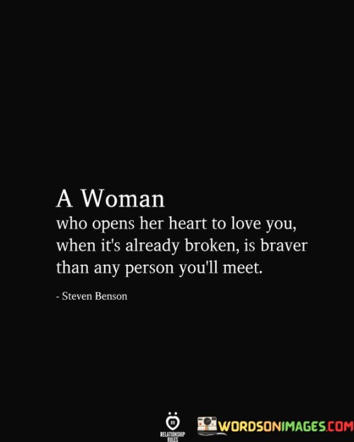 This quote portrays the exceptional courage and strength of a woman who dares to love again despite having experienced heartbreak and pain.

"A woman who opens her heart to love you when it's already broken is braver than any person you'll meet" suggests that when a woman has been hurt in the past, choosing to open her heart to love again is an act of immense bravery and vulnerability.

The quote celebrates the resilience and capacity for healing that lies within such a woman, as she is willing to take a chance on love despite the risk of being hurt again.It emphasizes that her willingness to love again showcases a remarkable level of courage and emotional strength, making her a unique and admirable individual.