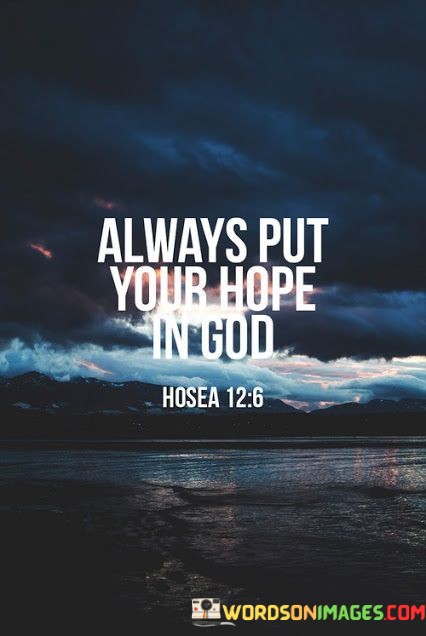 At its core, this quote emphasizes the idea that hope, which is often associated with optimism and anticipation of positive outcomes, should be firmly anchored in a higher power, often represented as God. It encourages individuals to turn to their faith and rely on God as the ultimate source of hope and assurance.

This quote suggests that by placing their hope in God, individuals can find solace and strength in times of uncertainty, adversity, or doubt. It underscores the belief that God's love, wisdom, and providence can provide comfort and guidance, leading to a more resilient and hopeful outlook on life.

In essence, "Always Put Your Hope In God" serves as a reminder of the importance of faith and spiritual connection in maintaining a positive and hopeful perspective, especially during challenging times. It encourages individuals to trust in God's plan and to believe that there is a source of unwavering hope and support in their lives.