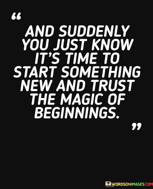 This quote highlights the intuition behind new beginnings. In the first paragraph, it suggests a sense of clarity and conviction that signals the need for change or embarking on a new journey.

The second paragraph underscores the transformative potential of starting anew. Trusting the magic of beginnings implies embracing the unknown with optimism and faith.

In the third paragraph, the quote inspires courage. By recognizing the right timing and embracing fresh starts, individuals can open themselves up to new opportunities, growth, and positive change. This quote encourages individuals to recognize the inner knowing that indicates the right time for change and to have confidence in the transformative potential of new beginnings, fostering personal growth and empowerment.