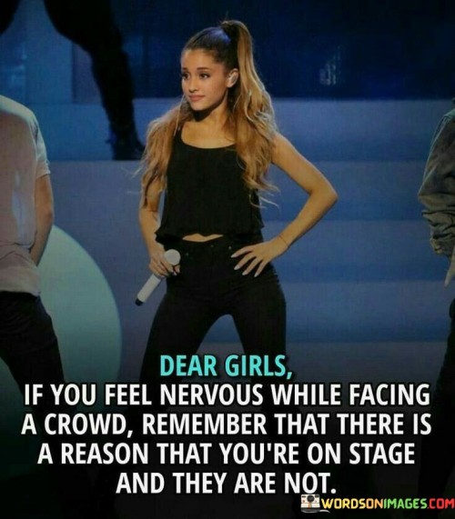 "Dear girls, if you feel nervous while facing a crowd, remember that there is a reason that you're on stage and they are not" suggests that the girls should take pride in their unique abilities and achievements that have brought them to the stage.

The phrase "on stage" symbolizes being in the spotlight or having the opportunity to showcase their talents, skills, or achievements.

The quote serves as a reminder that the girls have earned their place in the spotlight, indicating that they possess something special or valuable that sets them apart from the audience.