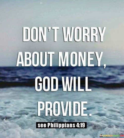 At its core, this quote encourages individuals to let go of anxiety and stress related to financial matters and instead place their trust in God's ability to provide for their needs. It suggests that worrying about money is counterproductive and that faith in divine providence can bring a sense of peace and assurance.

This quote reflects the idea that many people turn to their faith as a source of comfort and guidance when facing financial challenges or uncertainties. It emphasizes the belief that God's provision is not limited by human understanding and that divine intervention can bring unexpected solutions and opportunities.

In essence, "Don't Worry About Money, God Will Provide" serves as a reminder to prioritize faith and trust in times of financial hardship or worry. It encourages individuals to maintain a hopeful outlook, believing that God's provision will come in due time and in ways that may surpass their expectations.