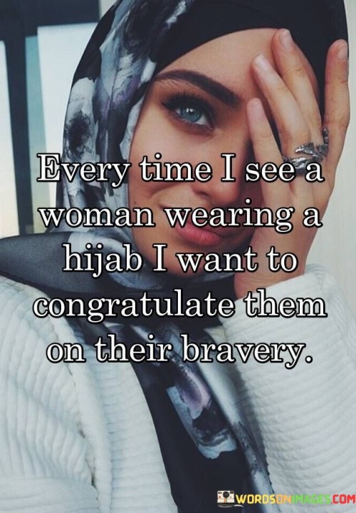 "Every time I see a woman wearing a hijab, I want to congratulate them on their bravery" suggests that the speaker recognizes the significance of wearing a hijab in some societies or communities where it might be viewed as a bold and courageous choice.

The phrase indicates that the act of wearing a hijab might come with challenges or societal pressures, but these women continue to assert their identity and beliefs.

The quote celebrates the resilience and self-assurance of these women, acknowledging their commitment to their faith and personal values.