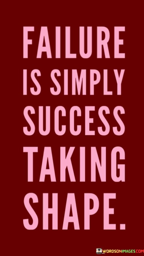 This statement offers an optimistic perspective on failure, portraying it as an integral part of the process of achieving success. It suggests that rather than being a negative outcome, failure is a necessary step in the journey toward success.

"Failure Is Simply Success Taking Shape" implies that each failure represents progress, learning, and growth. It's a way of refining and molding one's path toward the ultimate goal of success.

In essence, this statement encourages individuals to view failure not as a final destination but as a temporary setback on the road to success. It emphasizes that the setbacks and challenges encountered along the way are essential in shaping and sculpting the eventual achievement of one's goals.