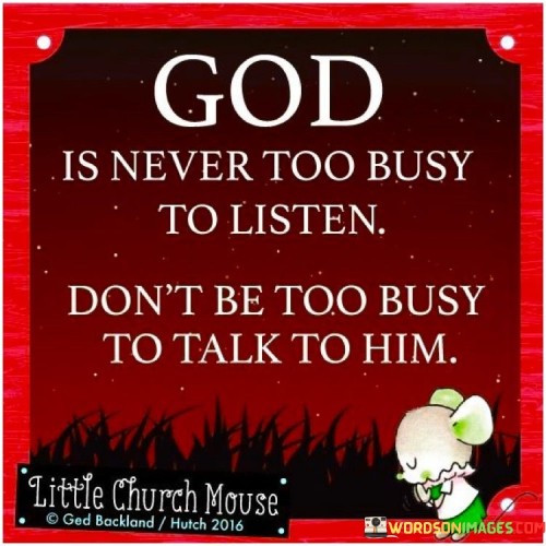 At its core, this quote emphasizes the belief that God is always accessible and receptive to the prayers, thoughts, and concerns of individuals. It suggests that, regardless of how busy or preoccupied one's life may become, taking time to communicate with God should remain a priority.

The quote serves as a reminder that in the midst of life's busyness and distractions, it is crucial to maintain a spiritual connection and engage in regular prayer or conversation with God. It highlights the idea that prayer is a means of seeking guidance, solace, and strength from a higher power, and it encourages individuals not to neglect this essential aspect of their spiritual life.

In essence, "God Is Never Too Busy To Listen, Don't Be Too Busy To Talk To Him" underscores the importance of nurturing one's spiritual relationship and seeking comfort and guidance from God, even in the midst of life's demands and challenges. It encourages individuals to prioritize moments of communication with the divine to find peace and clarity in their lives.