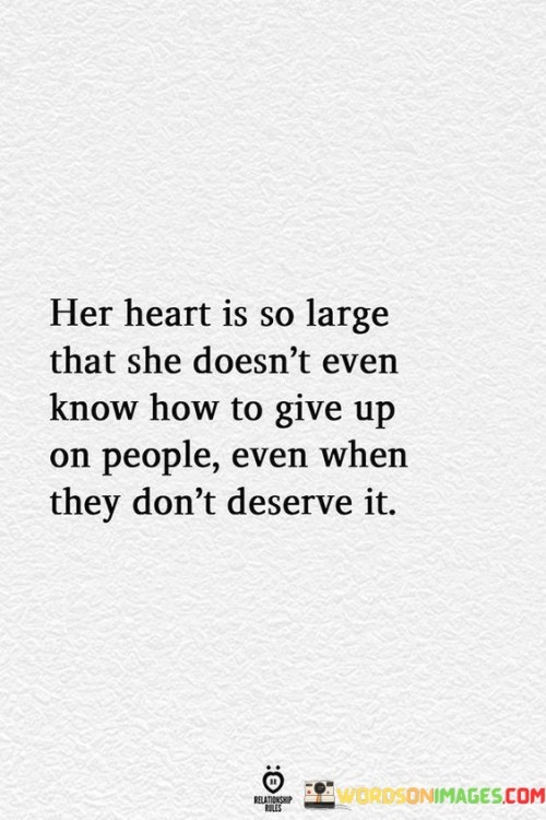 This statement depicts the boundless capacity for compassion and perseverance in someone's heart, even in the face of disappointment or mistreatment.

"Her heart is so large that she doesn't even know how to give up on people, even when they don't deserve it" suggests that the person being described possesses a deep sense of empathy and forgiveness.

The phrase implies that despite being let down or mistreated by others, this individual continues to extend kindness and understanding.