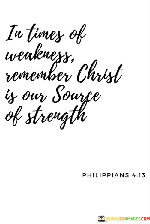 This quote highlights finding strength in faith. In the first paragraph, it suggests that during moments of vulnerability, turning to Christ can provide the needed support.

The second paragraph underscores the idea of spiritual resilience. Christ symbolizes a source of unwavering strength that individuals can rely on during challenging times.

In the third paragraph, the quote inspires reliance on spiritual beliefs. By seeking solace in faith, individuals can find comfort and courage to face difficulties with renewed strength. This quote encourages individuals to draw strength from their spiritual beliefs, reminding them that in times of weakness, faith can serve as a steadfast source of empowerment and guidance.