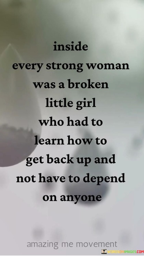 This statement recognizes the strength and resilience of strong women while acknowledging the challenges they may have faced in their past.

"Inside every strong woman was a broken little girl who had to learn how to get back up and not have to depend on anyone" suggests that even the most powerful and independent women may have experienced hardships or difficult moments in their lives.

The phrase implies that these women have faced adversity and learned to pick themselves up, becoming self-reliant and self-sufficient.