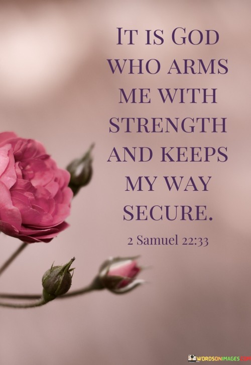 At its core, this quote conveys the belief that God is the ultimate source of strength and security in one's life. It emphasizes the idea that individuals can find strength and assurance in their faith, trusting that God provides the means to overcome challenges and obstacles while guiding and protecting them along their path.

The quote reflects a common theme in religious and spiritual thought, emphasizing the importance of divine support and guidance in navigating life's difficulties. It underscores the belief that God's presence and providence are central to one's sense of security and the ability to persevere through life's trials.

In essence, "It is God who arms me with strength and keeps my way secure" encapsulates the idea that faith in God's strength and protection can bring comfort and resilience in times of adversity. It serves as a reminder of the belief in divine guidance and support in the face of life's challenges.