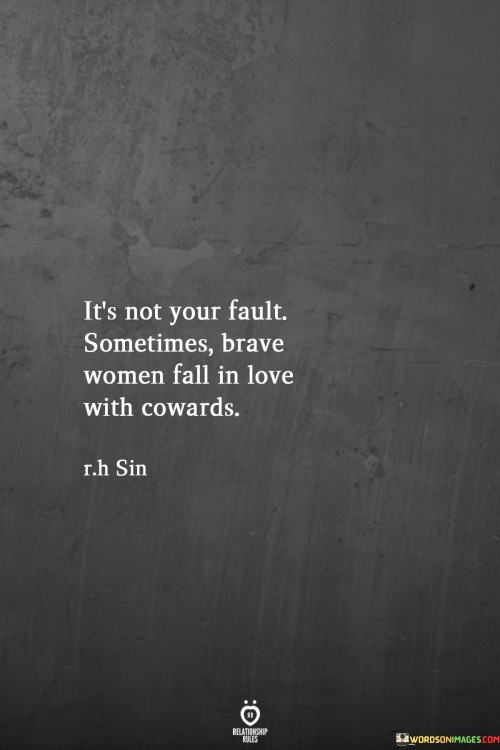 This statement acknowledges that brave and strong women can find themselves in relationships with individuals who may lack courage or display cowardice.

"It's not your fault sometimes brave women fall in love with cowards" suggests that the woman being referred to may have been attracted to someone who does not possess the same level of bravery or strength.

The phrase implies that the woman's bravery and courage may have led her to take risks or be vulnerable in love, even with someone who may not reciprocate those qualities.