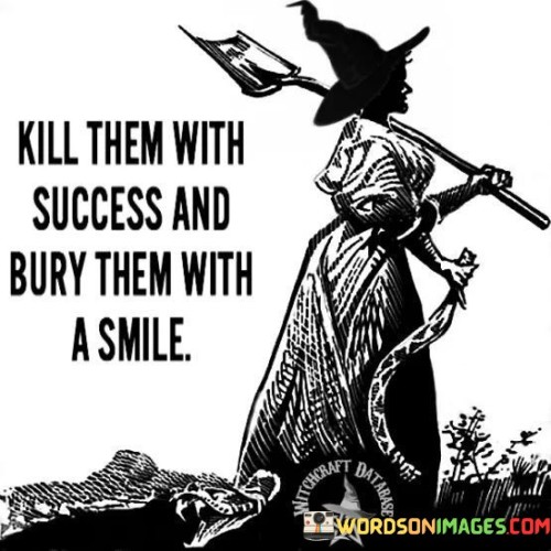 This statement conveys a powerful message about responding to criticism or doubters in a positive and effective way. "Kill Them With Success" suggests that the best way to prove one's worth or capabilities to others is by achieving significant success in one's endeavors.

The phrase "Bury Them With A Smile" adds a layer of grace and class to the approach. It implies that even when facing criticism or skepticism, maintaining a positive and confident demeanor can be a powerful response. A smile can symbolize both your contentment with your achievements and your ability to rise above negativity.

In summary, this statement encourages individuals to focus on their own success and accomplishments as the most potent response to doubters and naysayers. It also emphasizes the importance of maintaining a positive and dignified attitude in the face of adversity, ultimately leaving critics "buried" beneath the weight of your achievements and positivity.