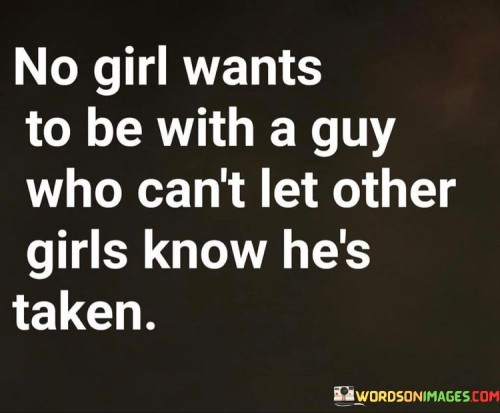 This statement expresses a common sentiment among girls, indicating that they prefer to be with a guy who proudly shows that he is in a committed relationship and unavailable to other girls.

"No girl wants to be with a guy who can't let other girls know he's taken" suggests that women desire a partner who openly and proudly acknowledges their relationship status.

The phrase implies that it is important for a guy to be clear and upfront about his commitment to his partner, demonstrating loyalty and respect for the relationship.