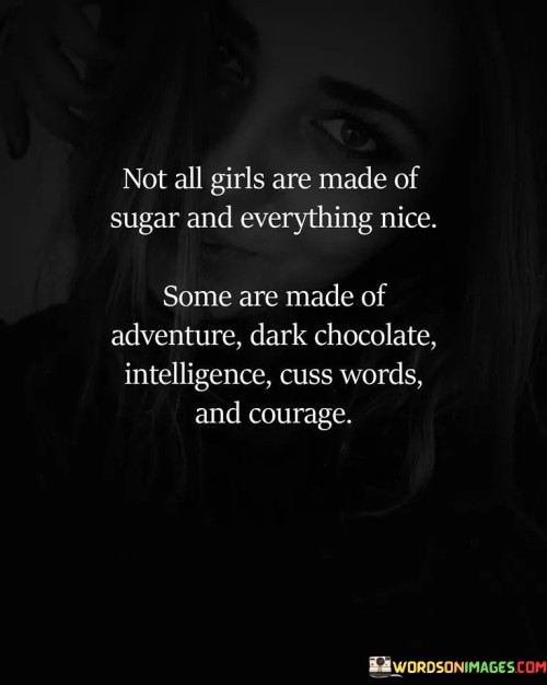 This quote celebrates the diversity and complexity of women, acknowledging that not all girls fit the traditional stereotype of being delicate and sweet.

"Not all girls are made of sugar and everything nice. Some are made of adventure, dark chocolate, intelligence, cuss words, and courage" suggests that women come in various personalities and characteristics, and they are not limited to conventional expectations.

The phrase implies that some women embody qualities like adventure and courage, which may not conform to traditional notions of femininity.