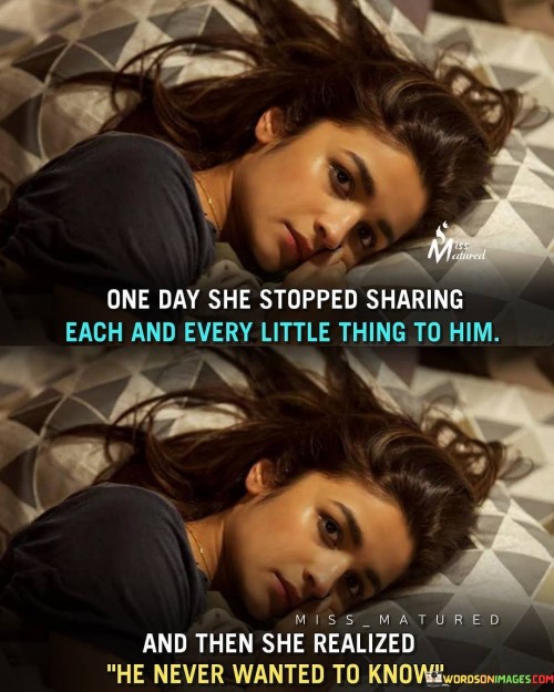 This statement depicts a moment of realization and change in a woman's relationship with someone who seemed disinterested in her thoughts and feelings.

"One day she stopped sharing each and every little thing to him, and then she realized he never wanted to know" suggests that the woman used to share every detail of her life with him, but eventually decided to withhold information.

The phrase implies that she noticed that he did not show genuine interest or concern in hearing about her experiences or emotions.