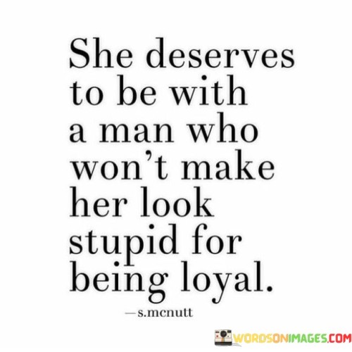 This statement emphasizes the importance of being with a partner who values and appreciates a woman's loyalty rather than making her feel foolish for it. She deserves to be with a man who won't make her look stupid for being loyal" suggests that the woman deserves a partner who respects and admires her commitment and faithfulness.

The phrase implies that a loving and supportive partner should never belittle or mock the other person's loyalty or any positive qualities they possess. The quote celebrates the idea of being in a healthy and respectful relationship where both partners uplift and support each other.