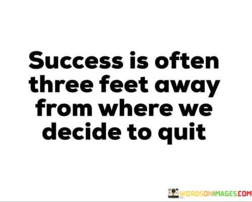 It suggests that success is not necessarily a distant or unattainable goal but can be remarkably close, just three feet away, metaphorically speaking. It implies that people often abandon their efforts and dreams when they are on the verge of achieving success, unaware of how close they are to their desired outcomes.

This quote serves as a reminder that perseverance and determination are essential qualities in the pursuit of success. It encourages individuals not to prematurely abandon their goals and ambitions when faced with challenges or setbacks, as success might be within arm's reach if they push through a bit further. In essence, it underscores the idea that success often rewards those who persist even when the journey becomes tough, as it might be just around the corner.