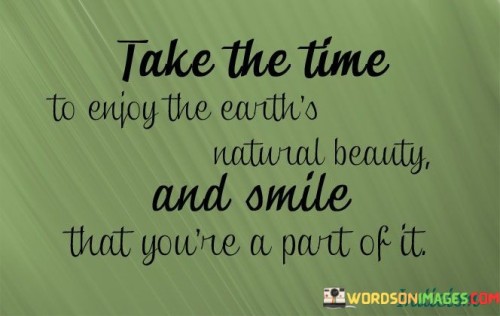 This quote encourages appreciation for nature and self-awareness. In the first paragraph, it suggests the value of slowing down to savor the Earth's natural wonders.

The second paragraph underscores the idea of interconnectedness. Feeling "part of it" implies recognizing one's place within the intricate web of the natural world.

In the third paragraph, the quote inspires mindfulness and gratitude. By immersing oneself in nature's beauty and acknowledging one's role in the ecosystem, individuals can experience a sense of belonging and connection. This quote promotes taking moments to revel in the beauty of nature, recognizing one's place within it, and fostering a deeper sense of appreciation and harmony with the environment.