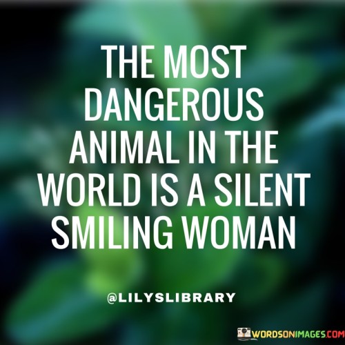 This statement uses strong language to portray the potential danger of a woman who hides her true intentions and emotions behind a silent, smiling facade.

"The most dangerous animal in the world is a silent, smiling woman" suggests that a woman who conceals her true feelings, thoughts, and intentions can be unpredictable and potentially harmful.

The phrase implies that the danger lies in the ability of this woman to manipulate or deceive others without them suspecting any harm. The quote highlights the power of subtlety and the potential harm that can be caused by someone who appears harmless on the surface but is silently plotting or concealing their true motives.