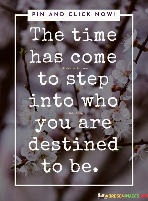 This quote urges self-discovery and embracing one's potential. In the first paragraph, it signifies a pivotal moment to fully embrace one's true self.

The second paragraph underscores the idea of destiny. "Destined to be" suggests a path that aligns with one's unique qualities and purpose.

In the third paragraph, the quote inspires self-empowerment. By stepping into one's authentic self and embracing their destined identity, individuals can unlock their full potential and lead a fulfilling life. This quote encourages individuals to embrace their true selves and follow their destined path, inspiring personal growth, empowerment, and a sense of purpose in their journey.