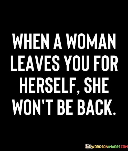 This statement suggests that when a woman decides to prioritize her own well-being and personal growth over a relationship, she is unlikely to return to that relationship. When a woman leaves you for herself, she won't be back" implies that if a woman chooses to leave a relationship to focus on herself and her own needs, she is making a conscious decision to move forward without looking back.

The phrase implies that when a woman takes the step to prioritize her own happiness and self-development, she is committed to her own journey and may not feel the need to return to a relationship that no longer aligns with her personal growth.The quote celebrates the importance of self-love and self-discovery, suggesting that a woman who chooses to leave a relationship to find herself is empowering herself and taking control of her own life.