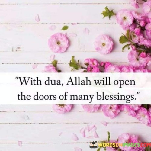 The phrase "With Dua" acknowledges the power of prayer and communication with Allah. It signifies that when individuals sincerely seek blessings and guidance through their prayers, they open a channel of divine connection.

The declaration "Allah will open the doors of many blessings" conveys the belief that Allah is the source of blessings and that through prayer, individuals can access these blessings. It implies that sincere Dua can lead to a cascade of positive and abundant outcomes in various aspects of life.

In essence, this quote inspires individuals to maintain their faith, practice Dua earnestly, and trust that Allah's divine intervention can bring forth blessings, opportunities, and positive transformations. It highlights the significance of prayer as a means of seeking divine favor and guidance in one's life.