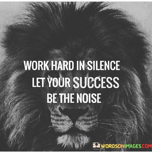 "Work Hard in Silence" suggests that one should focus on their efforts and endeavors without seeking attention or external validation. It implies that true dedication to one's goals should be a personal and quiet commitment.

"Let Your Success Be The Noise" conveys the idea that rather than boasting or promoting oneself, the results of hard work and determination should speak for themselves. Success should be evident in the outcomes and achievements, creating a positive reputation and recognition.

In essence, this quote encourages individuals to prioritize diligence and perseverance over self-promotion. It reminds us that genuine success is its own testament, and by consistently putting in the effort, our accomplishments will naturally garner attention and admiration from others.