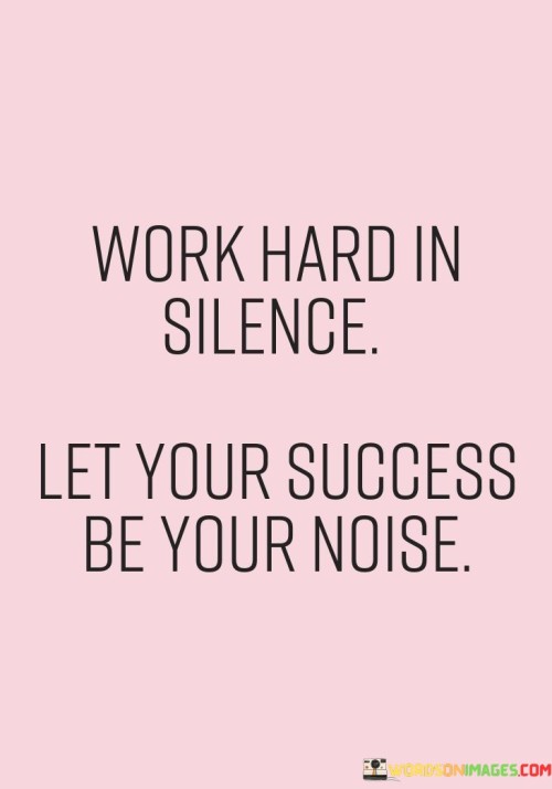 "Work Hard in Silence" implies that dedication and diligence should be the primary focus. It emphasizes that true commitment to one's goals doesn't require constant self-promotion or seeking validation from others.

"Let Your Success Be Your Noise" conveys the idea that success should naturally speak for itself. When you achieve your goals through hard work and determination, your accomplishments will create a positive reputation and recognition without the need for self-aggrandizement.

In essence, this quote encourages individuals to prioritize action and persistence over self-promotion. It reminds us that the best way to gain recognition and respect is through consistent hard work and letting the results shine for themselves.