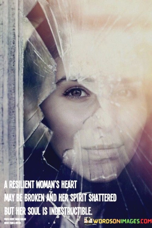 "A resilient woman's heart may be broken, and her spirit shattered, but her soul is indestructible."

The phrase acknowledges that women, like anyone else, may experience hardships and emotional pain that can leave them feeling broken and vulnerable. However, it emphasizes that the core essence of a woman's soul remains resilient and unbreakable.

The quote celebrates the inner strength and endurance that women possess, even in the most difficult times. It speaks to the power of the human spirit to overcome adversity and to rise above life's challenges, emerging stronger and wiser.