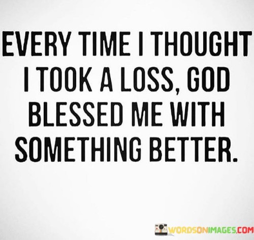 In life, individuals often encounter situations that may initially appear as losses or setbacks. This quote suggests that even in those moments when it seems like one has experienced a defeat or disappointment, there is a higher plan at work. It conveys the idea that these apparent losses can pave the way for greater opportunities, blessings, or improvements in the future.

The quote underscores the importance of having faith and patience during challenging times. It encourages individuals to trust that, despite temporary setbacks, there is a larger purpose or a better outcome waiting for them. This perspective can provide comfort and resilience in the face of adversity, reminding us that setbacks can be stepping stones toward something more significant and meaningful.

In essence, this quote serves as a reminder to maintain hope and gratitude in all circumstances, as it is often in the face of adversity that we may discover unexpected blessings and opportunities that lead us to something even better than we initially imagined.