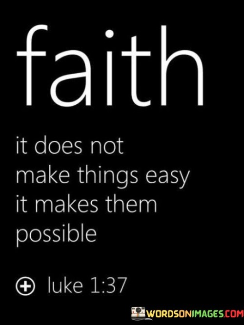 The quote "Faith doesn't make things easy; it makes them possible" encapsulates the transformative power of faith in overcoming challenges and achieving what might seem impossible.

Faith, in this context, represents a deep and unwavering belief in something greater than oneself, whether it's in a higher power, a cause, or a personal goal. It is not a guarantee of a trouble-free life but rather a source of strength and determination that enables individuals to confront difficulties with resilience and hope.

The quote implies that faith acts as a driving force that empowers individuals to persevere through adversity. It doesn't eliminate obstacles or make life effortless; instead, it provides the inner fortitude needed to tackle seemingly insurmountable hurdles. It fosters the belief that even when the path is challenging, with faith, determination, and effort, one can achieve what might have initially appeared beyond reach.