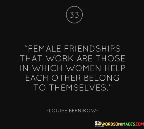 The statement beautifully captures the essence of healthy and fulfilling female friendships, where women support each other in being true to themselves and finding their own sense of belonging.

"Female friendships that work are those in which women help each other belong to themselves."

The phrase emphasizes the importance of authenticity and individuality within friendships. It suggests that in strong and supportive female friendships, women encourage and empower each other to embrace their true selves and pursue their own paths.

The quote celebrates the power of female camaraderie and the positive impact it can have on personal growth and self-discovery. It highlights the beauty of friendships where women lift each other up, fostering an environment of acceptance, understanding, and mutual  respect .