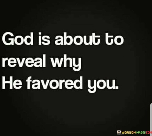 The quote "God is about to reveal why He favored you" suggests that God's blessings and favor are not random or arbitrary but are given for a purpose. It implies that there is a divine plan and timing behind God's blessings, and at some point in the future, the reasons for His favor will become clear.

This quote can be seen as an encouragement to trust in God's plan and timing, even when it may not be immediately apparent why certain blessings or favor have been bestowed upon an individual. It suggests that God's ways are higher than our own and that He has a specific purpose for each person's life.

In essence, the quote conveys the idea that God's favor is not without meaning and that there is a greater plan unfolding. It encourages faith and patience in the face of life's uncertainties, knowing that God's intentions will be revealed in due time.