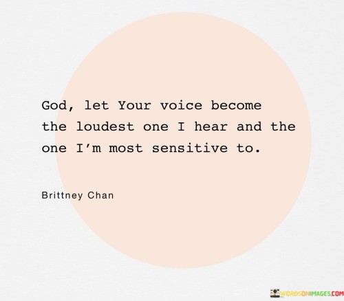 The quote "God, let your voice become the loudest one I hear and the one I'm most sensitive to" expresses a profound desire for a deep connection with God. It reflects the idea that amidst the noise and distractions of the world, the speaker longs to prioritize and amplify the guidance and wisdom they receive from their faith.

The phrase "let your voice become the loudest one I hear" suggests a yearning for spiritual clarity and divine direction. It implies that the speaker wants God's guidance to be the most prominent influence in their life, surpassing any other voices or distractions.

Furthermore, "the one I'm most sensitive to" conveys the idea that the speaker wishes to attune themselves to God's messages, being receptive and responsive to His guidance. It underscores the importance of deepening one's spiritual connection and making God's presence a central focus in their life.