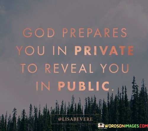 The quote "God prepares you in private to reveal you in public" highlights a profound concept of personal growth and divine guidance. It suggests that the challenges, experiences, and lessons individuals face in private, away from the public eye, are a part of God's preparation for a more significant purpose or a public role in the future.

This quote conveys the idea that God often works behind the scenes, shaping and molding individuals in their private moments, developing their character, skills, and faith. These private preparations are essential for the eventual revelation of one's potential, gifts, or calling in a public or more prominent capacity.

It encourages individuals to trust the process and have faith that God's timing and plan are perfect. Even when it may seem that their efforts and growth are unnoticed or unacknowledged, the quote reminds them that God sees and prepares them for a greater purpose that will be revealed when the time is right.

Overall, this quote inspires individuals to remain faithful, patient, and committed to their personal growth and faith journey, knowing that God's preparations in private will lead to significant revelations and opportunities in the future.