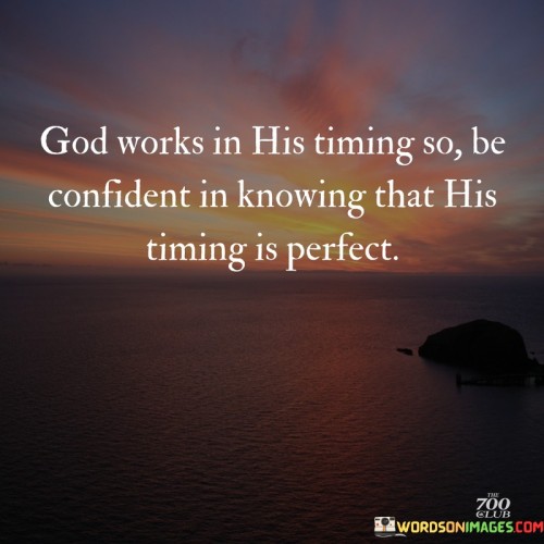 The quote "God works in His timing, so be confident in knowing that His timing is perfect" emphasizes the idea that divine plans and interventions occur on a schedule set by God, which may not always align with our own desires or expectations. It encourages individuals to trust in God's wisdom and timing, even when faced with uncertainties or delays.

This quote reminds us that patience and faith are essential virtues when navigating life's challenges and waiting for God's plans to unfold. It underscores the belief that God's timing is always impeccable and that His actions are purposeful and for our ultimate good, even if we may not understand them at the moment.

In essence, this quote encourages people to let go of anxiety or impatience, knowing that God's timing is precise and that He orchestrates events according to His divine wisdom. It serves as a source of comfort and assurance, reminding us that we can rely on God's perfect timing to guide us through life's journey.