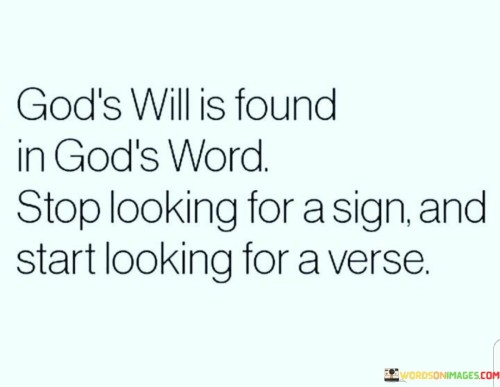 The quote "God's will is found in God's Word. Stop looking for a sign and start looking for a verse" emphasizes the idea that divine guidance and wisdom can be discovered through a deep and thoughtful study of religious texts, particularly the Bible. It encourages individuals to seek answers to life's questions and decisions by turning to the scriptures rather than waiting for a specific, miraculous sign or revelation.

This quote underscores the importance of reading and understanding the teachings and principles found within religious texts as a means of discerning God's will and purpose for one's life. It suggests that the answers to many of life's dilemmas and choices can be found within the wisdom and guidance provided in the Bible.

In essence, this quote encourages a proactive and faith-driven approach to seeking God's guidance and making decisions. It suggests that by delving into the teachings of the faith and applying them to one's life, individuals can align themselves more closely with God's will and make choices that are in harmony with their religious beliefs. It promotes a deeper connection between faith and daily living.