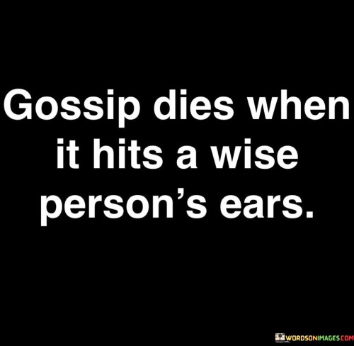 This quote underscores the power of wisdom in halting the spread of gossip. A wise individual's discerning nature and emotional intelligence allow them to absorb such information without propagating it. Their refusal to engage in idle chatter disrupts the cycle, preventing rumors from gaining momentum and fading into insignificance.

A wise person's self-awareness and empathy form a barrier against gossip. They recognize the potential harm caused by unfounded rumors and exercise restraint in reacting. Their presence serves as a deterrent, discouraging others from continuing to spread hearsay, thus diffusing the impact of gossip within their social circles.

Ultimately, the quote highlights how wisdom disrupts the lifecycle of gossip. Through mindful listening and non-participation, wise individuals diminish the influence of harmful talk, promoting a culture of respect and authenticity while safeguarding personal and collective well-being.