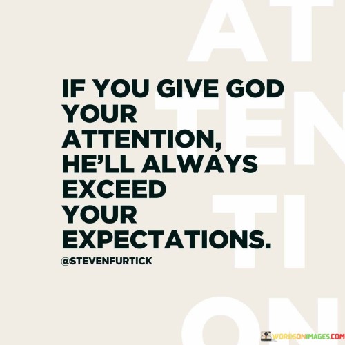 The quote "If you give God your attention, He'll always exceed your expectations" underscores the idea that when individuals focus their faith, trust, and attention on God, they can anticipate remarkable and surpassing outcomes. It suggests that God's blessings and responses to prayers often go beyond what one might initially hope for or anticipate.

This quote conveys the notion that when people wholeheartedly engage with their faith and prioritize their relationship with God, they can experience divine intervention, miracles, and blessings that surpass their wildest dreams. It encourages individuals to have faith in the abundance of God's grace and the limitless possibilities that arise from a deep connection with the divine.

In essence, this quote serves as a motivational reminder of the power of faith and the potential for extraordinary outcomes when one's attention and devotion are directed toward God. It instills hope, optimism, and a sense of wonder in the belief that God's blessings are boundless and can far exceed human expectations.