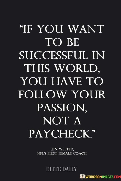 "If You Want to Be Successful in This World" sets the context, implying that success is the goal. You Have to Follow Your Passion" stresses that genuine fulfillment and achievement often come from engaging in activities or careers that resonate with one's true interests and passions. This approach can lead to a more fulfilling and purpose-driven life.

"Not a Paycheck" contrasts passion with the mere pursuit of money. It suggests that while financial stability is essential, it should not be the sole driving force behind one's choices.

In essence, this statement encourages individuals to prioritize their intrinsic motivations and passions when making career or life choices, believing that true success and happiness come when one aligns their actions with their genuine interests and values.