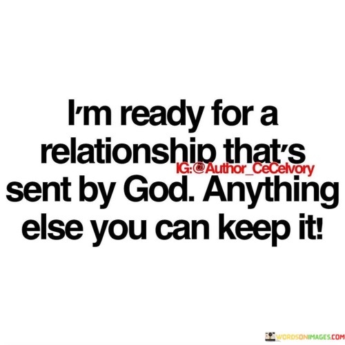 The quote "I'm ready for a relationship that's sent by God; anything else you can keep" expresses a strong desire for a meaningful and spiritually guided romantic relationship. It reflects the idea that the person is no longer interested in superficial or worldly connections but is seeking a partnership that is divinely ordained or aligned with their faith.

This quote conveys a sense of readiness to embrace a relationship that is characterized by love, trust, and a deep connection, with the belief that such a relationship would be a blessing from God. It suggests a willingness to let go of relationships that do not align with one's spiritual values and to wait patiently for the right person and the right timing, trusting that God will lead them to the right partner.

In essence, this quote emphasizes the importance of faith in the context of romantic relationships and the desire for a love that is grounded in spirituality and guided by a higher purpose. It reflects a readiness to let go of anything that doesn't serve this purpose and a hopeful outlook on the possibility of a God-sent, fulfilling relationship.