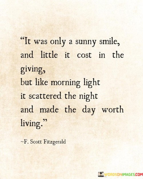The quote beautifully captures the impact of a simple and genuine smile. It suggests that although a smile may seem small and effortless, its effects are comparable to the way morning light dispels darkness. Just as a smile can brighten someone's day and make it worth living, the quote celebrates the profound positive influence that a small gesture can have.

This quote reflects the concept of the ripple effect of positivity. It implies that even a small act of kindness, like a smile, can create a chain reaction of positivity that touches the lives of others.

Ultimately, the quote celebrates the transformative power of spreading joy and kindness through simple actions. It's a reminder of the significance of our interactions and the potential to make the world a brighter place through genuine gestures of warmth and happiness.