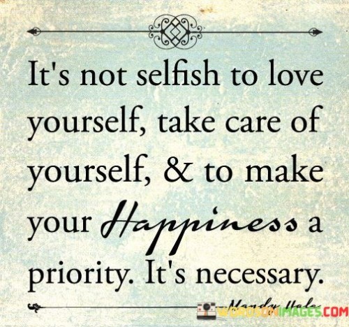 This quote challenges the misconception that self-love is selfish. "Not selfish" asserts that valuing oneself isn't wrong, but rather essential. "Take care of yourself" emphasizes the importance of physical and emotional well-being, recognizing that nurturing oneself enables better care for others and contributes to a fulfilling life.

Prioritizing "happiness" signifies recognizing personal needs. By making oneself a priority, we acknowledge that a contented self can positively impact relationships and responsibilities. "Necessary" underscores the vital role self-care plays in maintaining mental health, promoting resilience, and fostering overall life satisfaction.

Ultimately, the quote advocates for a balanced approach to self-love. It challenges guilt associated with prioritizing oneself and underscores the interconnectedness of self-care, happiness, and the ability to contribute positively to others' lives. By embracing self-nurturing, we create a foundation for well-being that extends beyond ourselves.