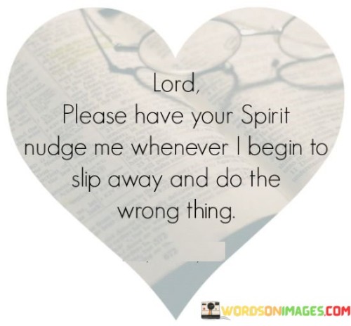 The quote "Lord, please have Your Spirit nudge me whenever I begin to slip away and do the wrong thing" is a heartfelt plea for divine guidance and intervention in times of moral struggle. It reflects a desire to stay on the path of righteousness and avoid making wrongful decisions or choices.

In this quote, the speaker acknowledges their human frailty and susceptibility to making mistakes or straying from their moral values. They turn to the Lord and ask for His Holy Spirit to gently remind and guide them whenever they start to veer off the right course.

This quote illustrates the importance of faith and the belief that God's presence and guidance can help individuals make better choices and lead a more virtuous life. It highlights the desire for continuous spiritual guidance to maintain one's moral compass and stay aligned with their beliefs and values.