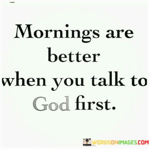 The quote "Mornings are better when you talk to God first" emphasizes the idea that starting your day with prayer or connecting with a higher power can have a positive impact on your overall well-being and outlook. Here, "talking to God" represents a form of spiritual practice or meditation that allows individuals to center themselves, find inner peace, and seek guidance before facing the challenges of the day.

This quote implies that beginning your day with a spiritual connection can provide a sense of clarity, purpose, and strength. It suggests that by prioritizing this connection, you can set a positive tone for the rest of your day, making it easier to navigate whatever obstacles or tasks come your way.

In essence, the quote encourages the practice of starting each day with a moment of reflection, gratitude, or prayer to help you approach life with a more positive and centered mindset.