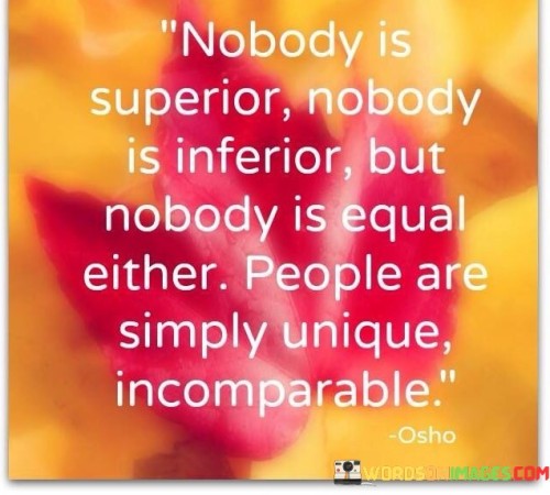 This quote challenges hierarchical notions by asserting equality in human worth. "Nobody is superior" combats notions of superiority. "Inferior" is similarly debunked. However, "nobody is equal" rejects strict uniformity, emphasizing diverse qualities. Each person's "uniqueness" defies direct comparison, underlining the intricate tapestry of human individuality.

The quote dismisses comparisons as oversimplifications. It honors individuality and the intricacies of each person's experiences, capabilities, and contributions. "Incomparable" reinforces the idea that quantifying human value is futile due to the complexity of attributes that shape each individual.

In essence, the quote promotes a holistic perspective on human worth. It urges recognition of everyone's distinctive qualities, discouraging judgments based on perceived superiority or inferiority. By embracing the idea of incomparable uniqueness, individuals foster respect, empathy, and a deeper appreciation for the diversity that enriches human existence.