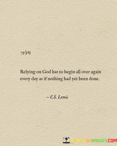 The quote "Relying on God has to begin all over again every day as if nothing had yet been done" underscores the idea that our faith and trust in a higher power require daily renewal and dedication. Each day brings its own set of challenges and uncertainties, and it is essential to approach them with a fresh sense of reliance on the divine.

This quote reminds us that faith is not a one-time decision but an ongoing journey. It encourages us to let go of past accomplishments or perceived assurances and instead focus on the present moment. By doing so, we embrace a humble and trusting attitude, recognizing that every day is an opportunity to strengthen our connection with God and seek guidance in navigating life's complexities.

In essence, this quote teaches us the importance of a daily spiritual practice, where we consciously choose to renew our reliance on God, seeking His guidance and support in all that we do. It encourages a sense of mindfulness and gratitude for each new day, emphasizing that our faith is a dynamic, evolving relationship that requires consistent nurturing.