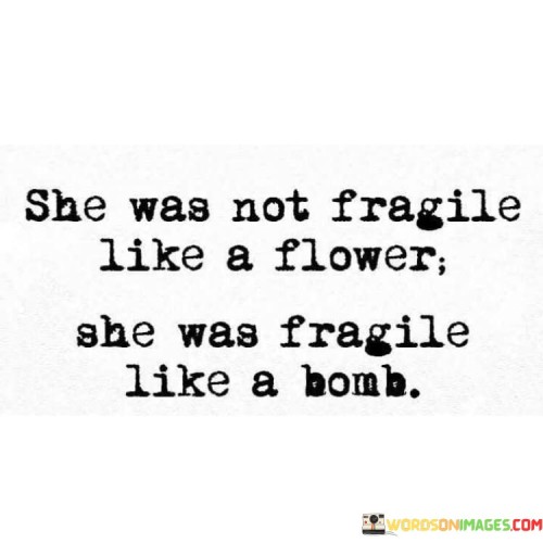 The statement characterizes the woman as having a delicate nature that is not akin to the fragility of a flower but rather to the potential power and explosiveness of a bomb.The quote celebrates the complexity of the woman's character, acknowledging that beneath her seemingly delicate exterior lies a force to be reckoned with.

"She was not fragile like a flower; she was fragile like a bomb."

The phrase suggests that the woman possesses an inner strength and intensity that may not be immediately apparent but should not be underestimated. Like a bomb, she may hold the potential to create a significant impact or change in her surroundings.