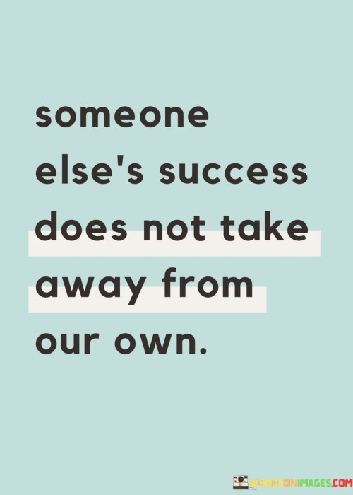 This statement reminds us that success is not a finite resource; one person's achievements do not diminish the potential for others to succeed. Someone Else's Success" refers to the accomplishments of others.

"Does Not Take Away From Our Own" emphasizes that the success of others should not be seen as a threat or a competition. Instead, it should be viewed as independent of our own potential for success.

In essence, this statement encourages a healthy and supportive perspective on success. It suggests that we should celebrate the achievements of others and recognize that there is room for everyone to pursue their goals and find success without hindering each other's progress. It underscores the idea that a rising tide can lift all boats, and the success of one person does not limit the opportunities for others.