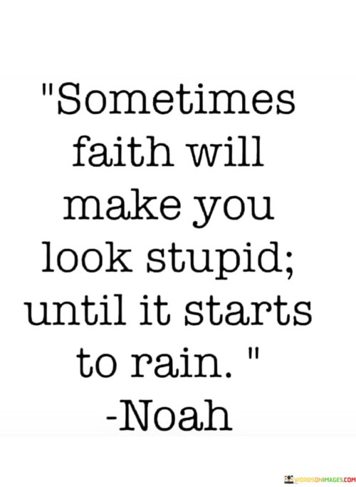 The quote "Sometimes faith will make you look stupid until it starts to rain" captures the essence of unwavering belief and perseverance, even when it seems irrational to others. Faith often requires us to take bold steps or hold steadfast to our convictions, even when there is no immediate evidence of success or validation.

In the context of the quote, the metaphorical "rain" represents the fulfillment of our hopes and prayers. Sometimes, when we have faith in a vision, goal, or dream that others might not understand, we may appear foolish or naive in their eyes. However, it is precisely this unwavering faith that can lead to remarkable outcomes and blessings, much like a long-awaited rain after a period of drought.

This quote encourages us to trust in our beliefs and to be willing to endure skepticism or uncertainty from others. It reminds us that faith can lead to profound transformations and that, in time, our steadfastness may be rewarded with the realization of our aspirations, just as rain nourishes the parched earth. It encourages us to persevere with faith, even when the path appears uncertain or unconventional, as it is often those who dare to believe in the impossible who ultimately achieve the extraordinary.